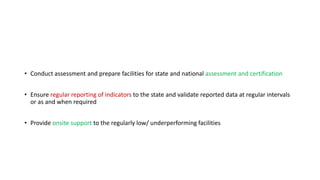 • Conduct assessment and prepare facilities for state and national assessment and certification
• Ensure regular reporting of indicators to the state and validate reported data at regular intervals
or as and when required
• Provide onsite support to the regularly low/ underperforming facilities
 