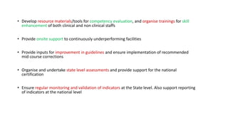 • Develop resource materials/tools for competency evaluation, and organise trainings for skill
enhancement of both clinical and non clinical staffs
• Provide onsite support to continuously underperforming facilities
• Provide inputs for improvement in guidelines and ensure implementation of recommended
mid course corrections
• Organise and undertake state level assessments and provide support for the national
certification
• Ensure regular monitoring and validation of indicators at the State level. Also support reporting
of indicators at the national level
 