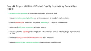 Roles & Responsibilities of Central Quality Supervisory Committee
(CQSC)
• Dissemination of guidelines, standards and assessment tools to the state
• Ensure orientation, capacity building and continuous support for MusQan’s implementation
• Conduct periodic visits to the state and provide mentoring to a sample of health facilities
• Recommend mid course corrections, whenever required
• Ensure a system for reporting and sharing State’s achievements in terms of indicator/ target improvement of
services
• Handhold Quality Assurance Committee and units at the State level
• Develop monitoring and evaluation protocols and ensure their implementation
 