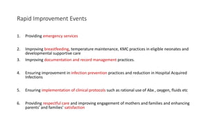 Rapid Improvement Events
1. Providing emergency services
2. Improving breastfeeding, temperature maintenance, KMC practices in eligible neonates and
developmental supportive care
3. Improving documentation and record management practices.
4. Ensuring improvement in infection prevention practices and reduction in Hospital Acquired
Infections
5. Ensuring implementation of clinical protocols such as rational use of Abx , oxygen, fluids etc
6. Providing respectful care and improving engagement of mothers and families and enhancing
parents’ and families’ satisfaction
 