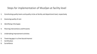 Steps for implementation of MusQan at facility level
1. Constituting quality teams and quality circles at facility and department level, respectively
2. Assessing quality of care
3. Identifying critical gaps
4. Planning interventions and RI events
5. Undertaking improvement activities
6. Traversing gaps in a time bound manner
7. Certification
8. Surveillance
 