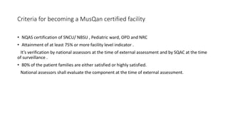 Criteria for becoming a MusQan certified facility
• NQAS certification of SNCU/ NBSU , Pediatric ward, OPD and NRC
• Attainment of at least 75% or more facility level indicator .
It’s verification by national assessors at the time of external assessment and by SQAC at the time
of surveillance .
• 80% of the patient families are either satisfied or highly satisfied.
National assessors shall evaluate the component at the time of external assessment.
 