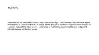 Incentive
Incentives will be awarded for three consecutive years subject to submission of surveillance report
by the states to QI division NHSRC and Child Health division of MoHFW. Surveillance will be done to
ascertain status of the NQAS scores , sustenance or further improvement of targets and parent
attendant group satisfaction scores.
 