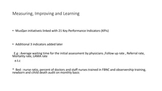 Measuring, Improving and Learning
• MusQan initiativeis linked with 21 Key Performance Indicators (KPIs)
• Additional 3 indicators added later
E.g : Average waiting time for the initial assessment by physicians ,Follow up rate , Referral rate,
Mortality rate, LAMA rate
e.t.c
* Bed : nurse ratio, percent of doctors and staff nurses trained in FBNC and observership training,
newborn and cihild death audit on monthly basis
 