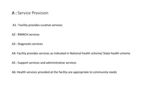 A : Service Provision
A1 : Facility provides curative services
A2 : RMNCH services
A3 : Diagnostic services
A4: Facility provides services as indicated in National health scheme/ State health scheme
A5 : Support services and administrative services
A6: Health services provided at the facility are appropriate to community needs
 