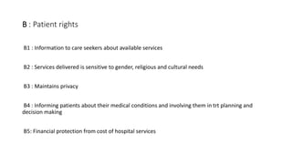 B : Patient rights
B1 : Information to care seekers about available services
B2 : Services delivered is sensitive to gender, religious and cultural needs
B3 : Maintains privacy
B4 : Informing patients about their medical conditions and involving them in trt planning and
decision making
B5: Financial protection from cost of hospital services
 