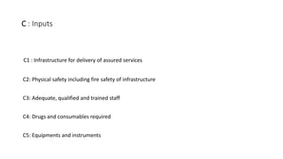 C : Inputs
C1 : Infrastructure for delivery of assured services
C2: Physical safety including fire safety of infrastructure
C3: Adequate, qualified and trained staff
C4: Drugs and consumables required
C5: Equipments and instruments
 