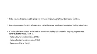 • India has made considerable progress in improving survival of new borns and children.
• One major reason for this achievement – massive scale up of community and facility based care.
• A series of national level initiative has been launched by GoI under its flagship programmes
contributed to these , such as
- National rural health mission (2005)
- National urban health mission (2013)
- Ayushman Bharat (2018)
 