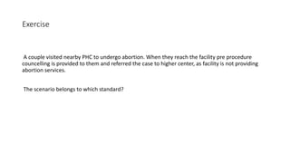 Exercise
A couple visited nearby PHC to undergo abortion. When they reach the facility pre procedure
councelling is provided to them and referred the case to higher center, as facility is not providing
abortion services.
The scenario belongs to which standard?
 