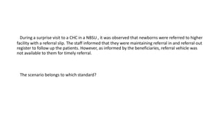 During a surprise visit to a CHC in a NBSU , it was observed that newborns were referred to higher
facility with a referral slip. The staff informed that they were maintaining referral in and referral out
register to follow up the patients. However, as informed by the beneficiaries, referral vehicle was
not available to them for timely referral.
The scenario belongs to which standard?
 