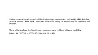 • Various maternal, newborn and child health initiatives programmes ( such as JSY , JSSK , Dakshta,
SUMAN, PMSMA , AMB, RBSK ) have been initiated for having better outcomes for newborns and
children.
• These initiatives have significant impact on newborn and child mortality and morbidity.
( NMR : 44 / 1000 LB in 2000 – 20 /1000, U5 : 96 to 32)
 