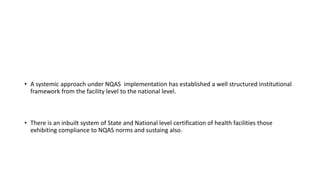 • A systemic approach under NQAS implementation has established a well structured institutional
framework from the facility level to the national level.
• There is an inbuilt system of State and National level certification of health facilities those
exhibiting compliance to NQAS norms and sustaing also.
 