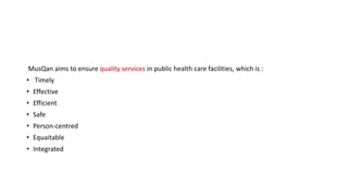 MusQan aims to ensure quality services in public health care facilities, which is :
• Timely
• Effective
• Efficient
• Safe
• Person-centred
• Equaitable
• Integrated
 