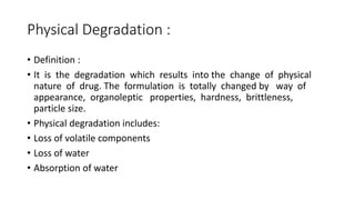 Physical Degradation :
• Definition :
• It is the degradation which results into the change of physical
nature of drug. The formulation is totally changed by way of
appearance, organoleptic properties, hardness, brittleness,
particle size.
• Physical degradation includes:
• Loss of volatile components
• Loss of water
• Absorption of water
 