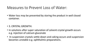 Measures to Prevent Loss of Water:
• Water loss may be prevented by storing the product in well closed
container.
• 3. CRYSTAL GROWTH:
• In solutions after super saturation of solvent crystal growth occurs
e.g. injection of calcium gluconate
• In suspension crystals settle down and caking occurs and suspension
becomes unstable e.g. ophthalmic preparations.
 