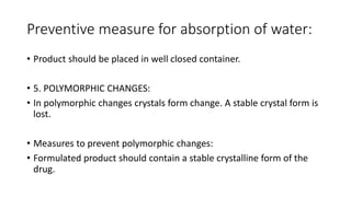 Preventive measure for absorption of water:
• Product should be placed in well closed container.
• 5. POLYMORPHIC CHANGES:
• In polymorphic changes crystals form change. A stable crystal form is
lost.
• Measures to prevent polymorphic changes:
• Formulated product should contain a stable crystalline form of the
drug.
 
