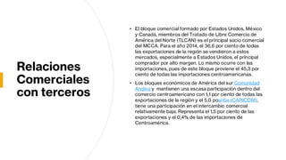 Relaciones
Comerciales
con terceros
• El bloque comercial formado por Estados Unidos, México
y Canadá, miembros del Tratado de Libre Comercio de
América del Norte (TLCAN) es el principal socio comercial
del MCCA. Para el año 2014, el 36,6 por ciento de todas
las exportaciones de la región se vendieron a estos
mercados, especialmente a Estados Unidos, el principal
comprador por alto margen. Lo mismo ocurre con las
importaciones, pues de este bloque proviene el 45,3 por
ciento de todas las importaciones centroamericanas.
• Los bloques económicos de América del sur Comunidad
Andina y mantienen una escasa participación dentro del
comercio centroamericano con 1,1 por ciento de todas las
exportaciones de la región y el 5,0 poaribe (CARICOM),
tiene una participación en el intercambio comercial
relativamente baja. Representa el 1,5 por ciento de las
exportaciones y el 0,4% de las importaciones de
Centroamérica.
 