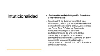 Intuticionalidad • . Tratado General de Integración Económica
Centroamericana:
• Suscrito el 13 de diciembre de 1960, es el
instrumento jurídico que establece el Mercado
Común Centroamericano (MCCA), conformado
por Costa Rica, El Salvador, Guatemala,
Honduras y Nicaragua a partir del
perfeccionamiento de una zona de libre
comercio y la adopción de un arancel
centroamericano uniforme. Asimismo en dicho
instrumento se encuentra plasmado el
compromiso de constituir una Unión Aduanera
entre sus territorios.
 
