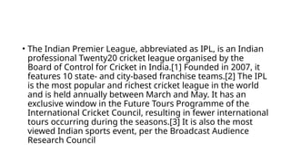• The Indian Premier League, abbreviated as IPL, is an Indian
professional Twenty20 cricket league organised by the
Board of Control for Cricket in India.[1] Founded in 2007, it
features 10 state- and city-based franchise teams.[2] The IPL
is the most popular and richest cricket league in the world
and is held annually between March and May. It has an
exclusive window in the Future Tours Programme of the
International Cricket Council, resulting in fewer international
tours occurring during the seasons.[3] It is also the most
viewed Indian sports event, per the Broadcast Audience
Research Council
 