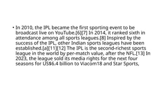 • In 2010, the IPL became the first sporting event to be
broadcast live on YouTube.[6][7] In 2014, it ranked sixth in
attendance among all sports leagues.[8] Inspired by the
success of the IPL, other Indian sports leagues have been
established.[a][11][12] The IPL is the second-richest sports
league in the world by per-match value, after the NFL.[13] In
2023, the league sold its media rights for the next four
seasons for US$6.4 billion to Viacom18 and Star Sports,
 