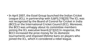 • In April 2007, the Essel Group launched the Indian Cricket
League (ICL), in partnership with IL&FS.[19][20] The ICL was
not recognized by the Board of Control for Cricket in India
(BCCI) or the International Cricket Council (ICC). Moreover,
the BCCI was unhappy about its committee members
joining the ICL executive board.[21][22] In response, the
BCCI increased the prize money for its domestic
tournaments and imposed lifetime bans on players who
joined the ICL, which it considered a rebel league.
 