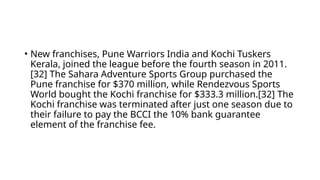 • New franchises, Pune Warriors India and Kochi Tuskers
Kerala, joined the league before the fourth season in 2011.
[32] The Sahara Adventure Sports Group purchased the
Pune franchise for $370 million, while Rendezvous Sports
World bought the Kochi franchise for $333.3 million.[32] The
Kochi franchise was terminated after just one season due to
their failure to pay the BCCI the 10% bank guarantee
element of the franchise fee.
 