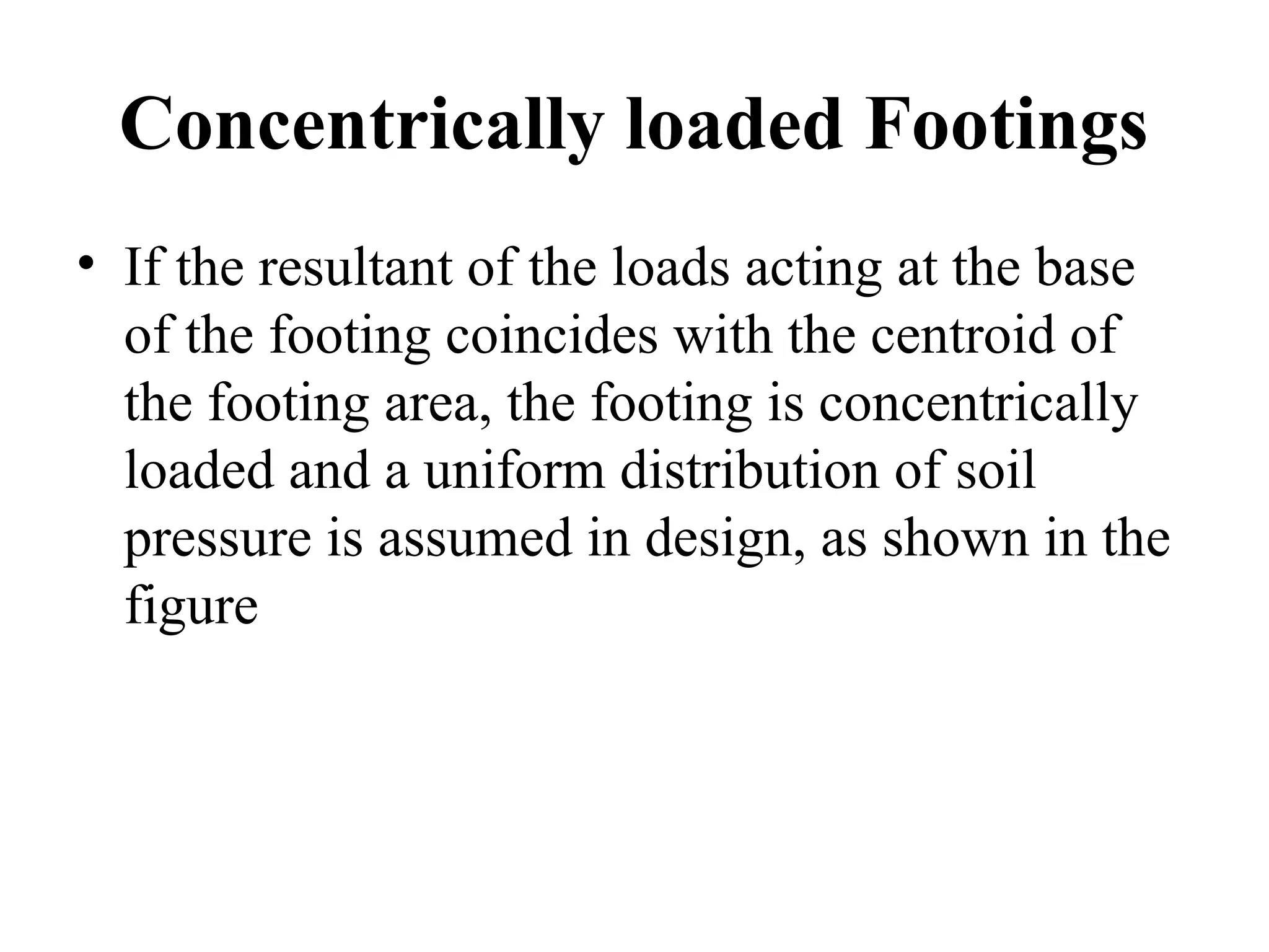 Concentrically loaded Footings
• If the resultant of the loads acting at the base
of the footing coincides with the centroid of
the footing area, the footing is concentrically
loaded and a uniform distribution of soil
pressure is assumed in design, as shown in the
figure
 