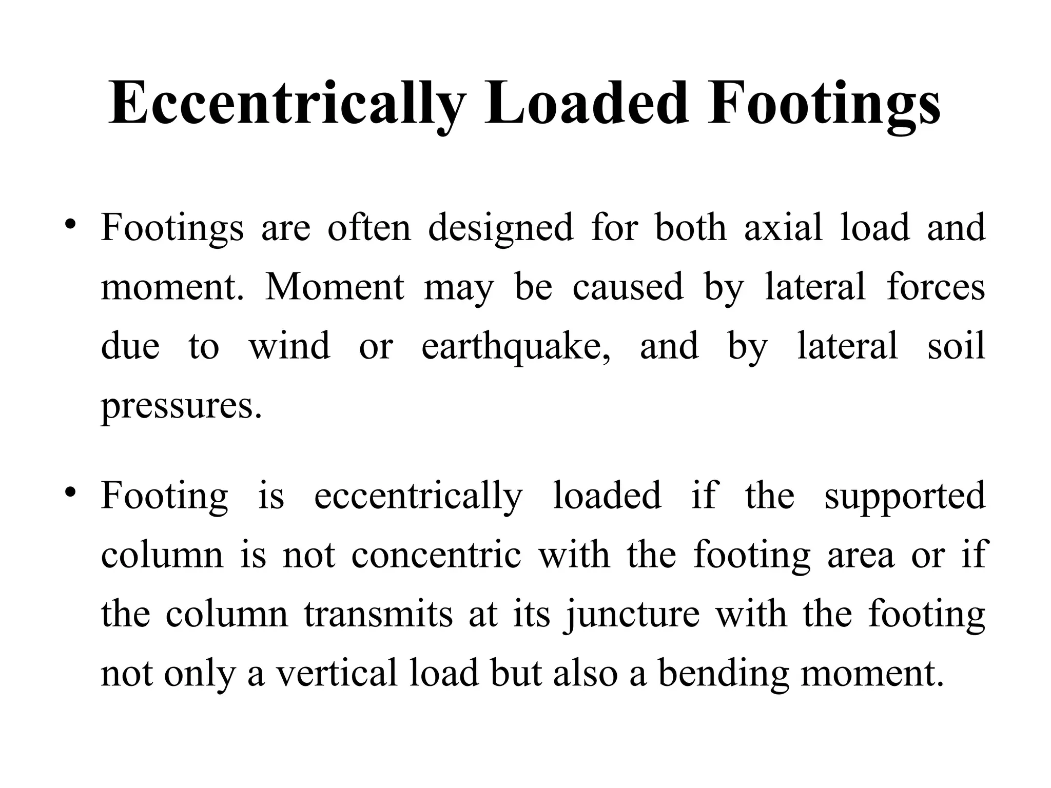 Eccentrically Loaded Footings
• Footings are often designed for both axial load and
moment. Moment may be caused by lateral forces
due to wind or earthquake, and by lateral soil
pressures.
• Footing is eccentrically loaded if the supported
column is not concentric with the footing area or if
the column transmits at its juncture with the footing
not only a vertical load but also a bending moment.
 