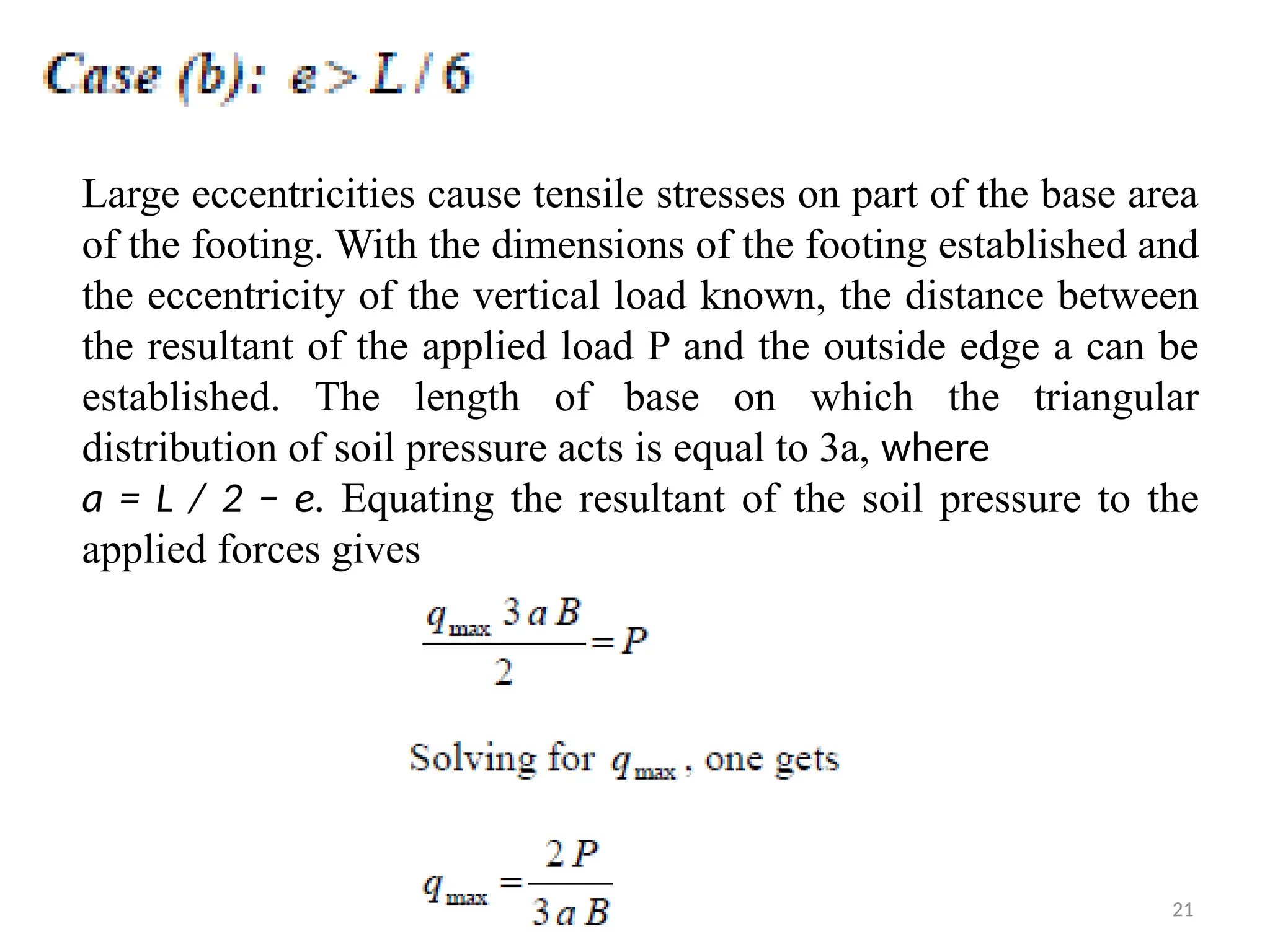 21
Large eccentricities cause tensile stresses on part of the base area
of the footing. With the dimensions of the footing established and
the eccentricity of the vertical load known, the distance between
the resultant of the applied load P and the outside edge a can be
established. The length of base on which the triangular
distribution of soil pressure acts is equal to 3a, where
a = L / 2 − e. Equating the resultant of the soil pressure to the
applied forces gives
 