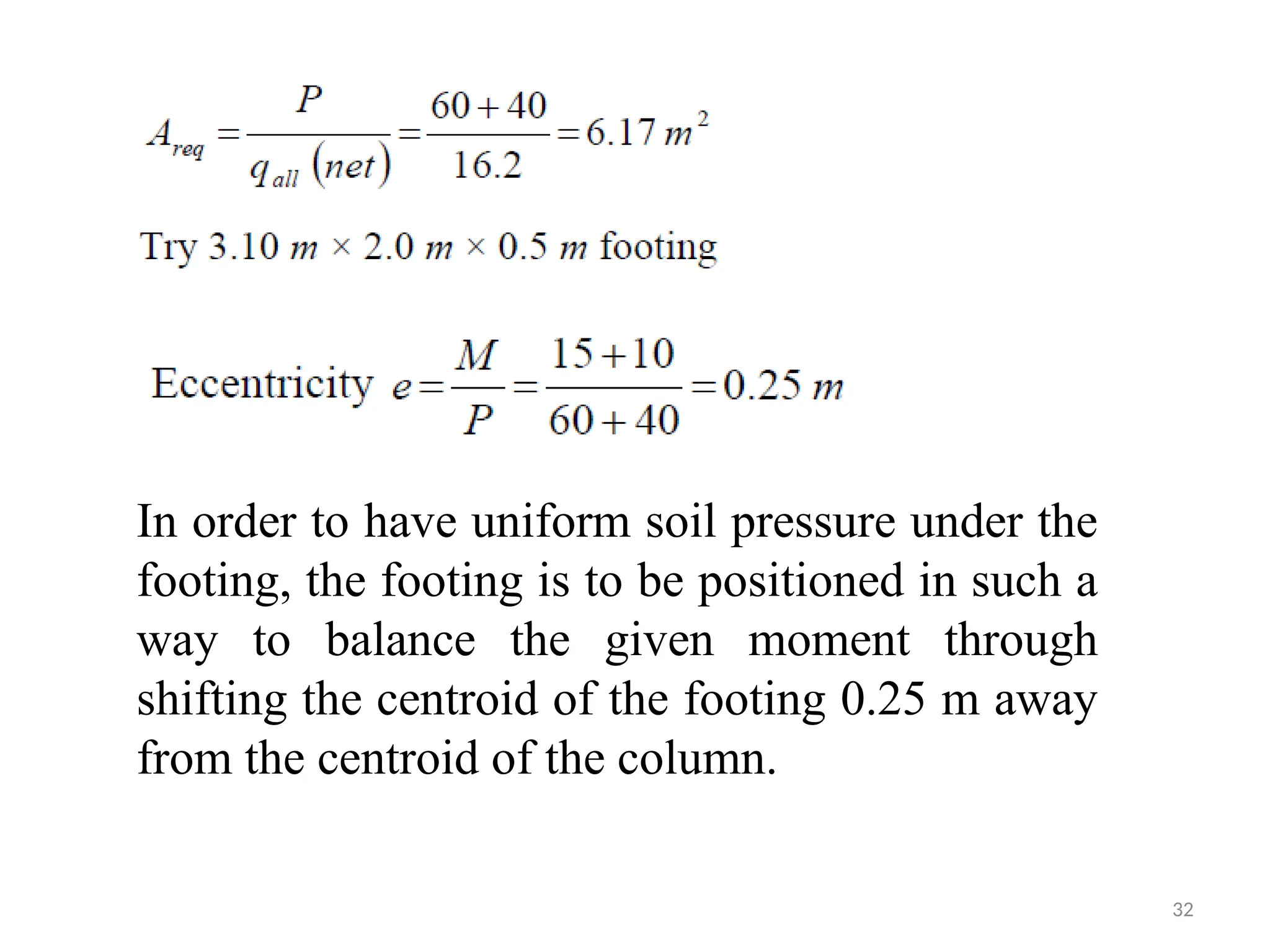 32
In order to have uniform soil pressure under the
footing, the footing is to be positioned in such a
way to balance the given moment through
shifting the centroid of the footing 0.25 m away
from the centroid of the column.
 