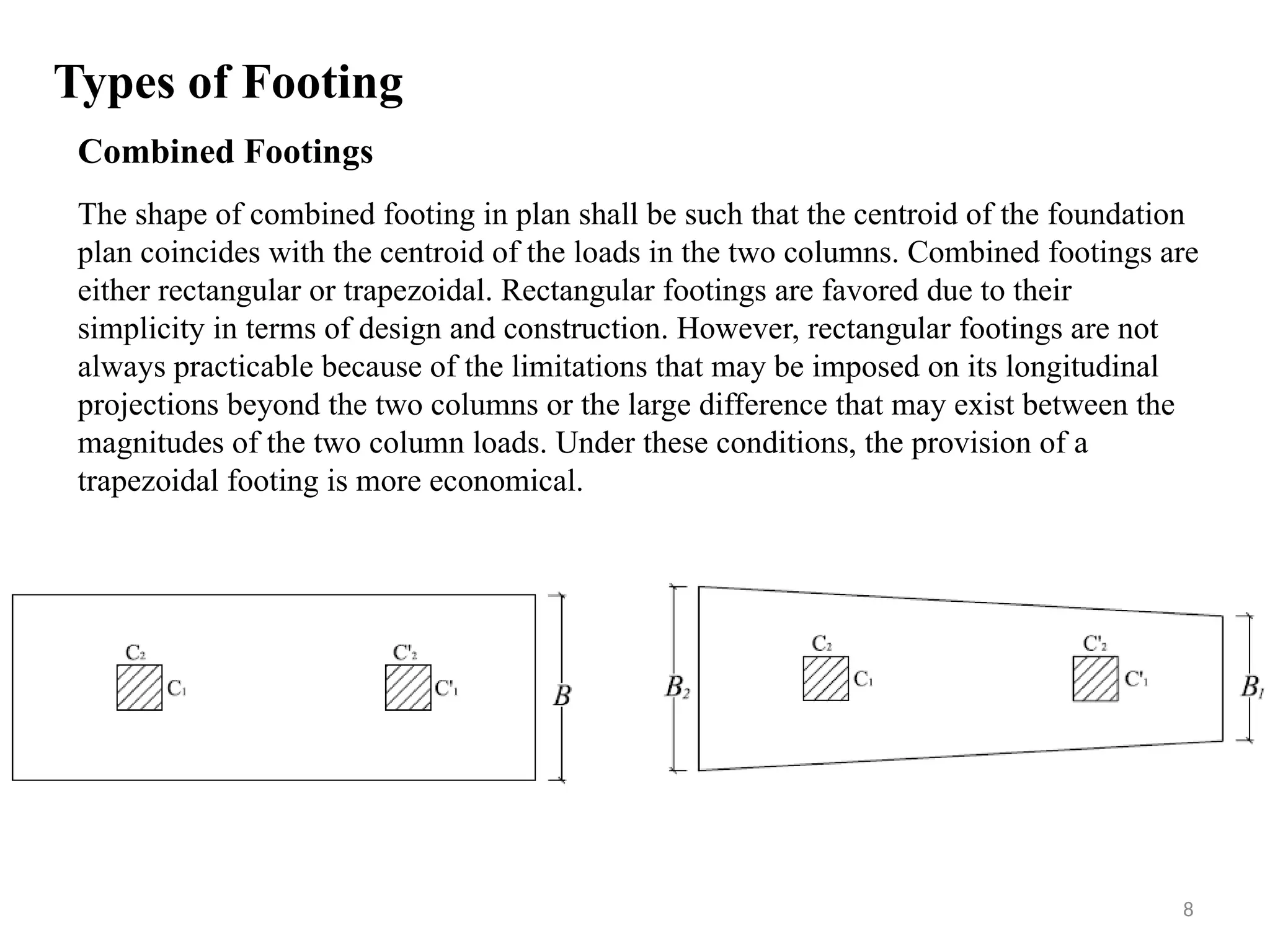 Combined Footings
The shape of combined footing in plan shall be such that the centroid of the foundation
plan coincides with the centroid of the loads in the two columns. Combined footings are
either rectangular or trapezoidal. Rectangular footings are favored due to their
simplicity in terms of design and construction. However, rectangular footings are not
always practicable because of the limitations that may be imposed on its longitudinal
projections beyond the two columns or the large difference that may exist between the
magnitudes of the two column loads. Under these conditions, the provision of a
trapezoidal footing is more economical.
Types of Footing
8
 