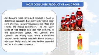 11
MOST CONSUMED PRODUCT OF AKIJ GROUP
Akij Group's most consumed product is hard to
determine precisely, but likely falls within their
core offerings. Popular beverages like Mojo and
Frutika are strong contenders. The Akij Daily
range of food staples also sees high demand. In
the construction sector, Akij Cement and
Ceramics are widely used. While a definitive
answer needs market research, these products
represent likely candidates due to their essential
nature and market presence.
 