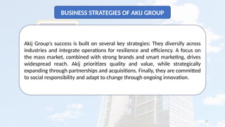 12
BUSINESS STRATEGIES OF AKIJ GROUP
Akij Group's success is built on several key strategies: They diversify across
industries and integrate operations for resilience and efficiency. A focus on
the mass market, combined with strong brands and smart marketing, drives
widespread reach. Akij prioritizes quality and value, while strategically
expanding through partnerships and acquisitions. Finally, they are committed
to social responsibility and adapt to change through ongoing innovation.
 