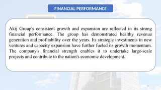 13
FINANCIAL PERFORMANCE
Akij Group's consistent growth and expansion are reflected in its strong
financial performance. The group has demonstrated healthy revenue
generation and profitability over the years. Its strategic investments in new
ventures and capacity expansion have further fueled its growth momentum.
The company's financial strength enables it to undertake large-scale
projects and contribute to the nation's economic development.
 