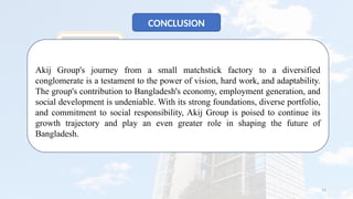 15
CONCLUSION
Akij Group's journey from a small matchstick factory to a diversified
conglomerate is a testament to the power of vision, hard work, and adaptability.
The group's contribution to Bangladesh's economy, employment generation, and
social development is undeniable. With its strong foundations, diverse portfolio,
and commitment to social responsibility, Akij Group is poised to continue its
growth trajectory and play an even greater role in shaping the future of
Bangladesh.
 