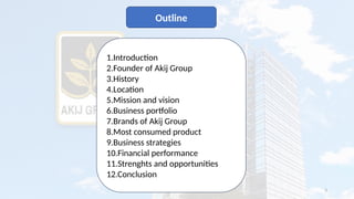 3
Outline
1.Introduction
2.Founder of Akij Group
3.History
4.Location
5.Mission and vision
6.Business portfolio
7.Brands of Akij Group
8.Most consumed product
9.Business strategies
10.Financial performance
11.Strenghts and opportunities
12.Conclusion
 
