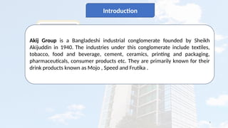 4
Introduction
Akij Group is a Bangladeshi industrial conglomerate founded by Sheikh
Akijuddin in 1940. The industries under this conglomerate include textiles,
tobacco, food and beverage, cement, ceramics, printing and packaging,
pharmaceuticals, consumer products etc. They are primarily known for their
drink products known as Mojo , Speed and Frutika .
 