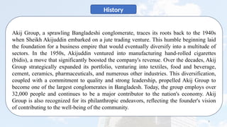 6
History
Akij Group, a sprawling Bangladeshi conglomerate, traces its roots back to the 1940s
when Sheikh Akijuddin embarked on a jute trading venture. This humble beginning laid
the foundation for a business empire that would eventually diversify into a multitude of
sectors. In the 1950s, Akijuddin ventured into manufacturing hand-rolled cigarettes
(bidis), a move that significantly boosted the company's revenue. Over the decades, Akij
Group strategically expanded its portfolio, venturing into textiles, food and beverage,
cement, ceramics, pharmaceuticals, and numerous other industries. This diversification,
coupled with a commitment to quality and strong leadership, propelled Akij Group to
become one of the largest conglomerates in Bangladesh. Today, the group employs over
32,000 people and continues to be a major contributor to the nation's economy. Akij
Group is also recognized for its philanthropic endeavors, reflecting the founder's vision
of contributing to the well-being of the community.
 