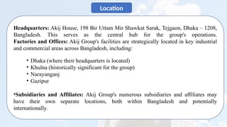 7
Location
Headquarters: Akij House, 198 Bir Uttam Mir Shawkat Sarak, Tejgaon, Dhaka – 1208,
Bangladesh. This serves as the central hub for the group's operations.
Factories and Offices: Akij Group's facilities are strategically located in key industrial
and commercial areas across Bangladesh, including:
• Dhaka (where their headquarters is located)
• Khulna (historically significant for the group)
• Narayanganj
• Gazipur
•Subsidiaries and Affiliates: Akij Group's numerous subsidiaries and affiliates may
have their own separate locations, both within Bangladesh and potentially
internationally.
 