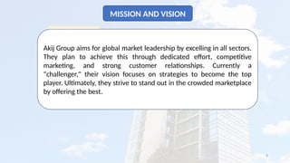 8
MISSION AND VISION
Akij Group aims for global market leadership by excelling in all sectors.
They plan to achieve this through dedicated effort, competitive
marketing, and strong customer relationships. Currently a
"challenger," their vision focuses on strategies to become the top
player. Ultimately, they strive to stand out in the crowded marketplace
by offering the best.
 