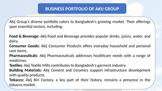 9
BUSINESS PORTFOLIO OF AKIJ GROUP
Akij Group's diverse portfolio caters to Bangladesh's growing market. Their offerings
span essential sectors, including:
Food & Beverage: Akij Food and Beverage provides popular drinks, juices, water, and
dairy.
Consumer Goods: Akij Consumer Products offers everyday household and personal
care items.
Pharmaceuticals: Akij Pharmaceuticals addresses healthcare needs with a range of
medicines.
Textiles: Akij Textile Mills contributes to Bangladesh's garment industry.
Building Materials: Akij Cement and Ceramics support infrastructure development
with quality products.
Tobacco: Akij Biri Factory, a key part of their history, remains a presence in the
tobacco market.
 