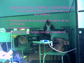 QUE PROVOCA EL INTERES O DESINTERES DE LOS ALUMNOS POR CADA UNA DE LAS MATERIAS La motivación de los alumnos por parte de los profesores. Su autoestima La relación que tengan con sus compañeros. 