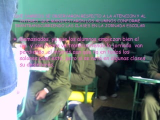 QUE CAMBIOS SE OBSERVARON RESPECTO A LA ATENCION Y AL INTERES  QUE MANIFESTARON LOS ALUMNOS CONFORME IBANTRANSCURRIENDO LAS CLASES EN LA JORNADA ESCOLAR Demasiados, ya que los alumnos empiezan bien el día  y con forme va transcurriendo la jornada  van perdiendo  el interés aun que no en todos los salones pasa esto, pero si se nota en algunas clases su desinterés. 