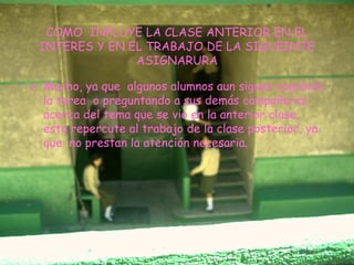 COMO  INFLUYE LA CLASE ANTERIOR EN EL INTERES Y EN EL TRABAJO DE LA SIGUEINTE ASIGNARURA Mucho, ya que  algunos alumnos aun siguen copiando la tarea  o preguntando a sus demás compañeros acerca del tema que se vio en la anterior clase, esto repercute al trabajo de la clase posterior, ya que  no prestan la atención necesaria. 