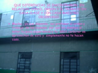 QUE DIFERENCIAS SE ENCONTRARON  EN RELACION  CON EL ORDEN Y EL TRABAJO EN CADA CLASE Y CON CADA MAESTRO OBSERVADO. Mucha , ya que depende  del profesor el orden y trabajo  de los alumnos  por que los alumnos al notar tu poca experiencia y tu  débil carácter se aprovechan de esto y  simplemente no te hacen caso. 