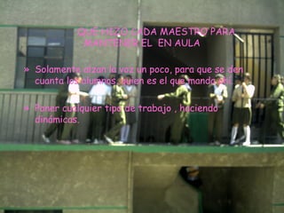 QUE HIZO CADA MAESTRO PARA MANTENER EL  EN AULA Solamente alzan la voz un poco, para que se den cuanta los alumnos, quien es el que manda ahí. Poner cualquier tipo de trabajo , haciendo dinámicas. 