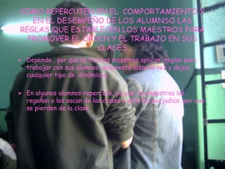 COMO REPERCUTEN EN EL  COMPORTAMIENTO Y EN EL DESEMPEÑO DE LOS ALUMNSO LAS REGLAS QUE ESTABLECEN LOS MAESTROS PARA PROMOVER EL ORDEN Y EL TRABAJO EN SUS CLASES Depende , por que no muchos maestros aplican  reglas para trabajar con sus alumnos, solamente alzan la voz y dejan  cualquier tipo de  dinámicas. En algunos alumnos repercute, ya que  loa maestros los regañan o los sacan de las clases y esto les perjudica  por que se pierden de la clase. 