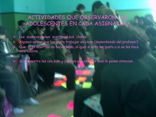 ACTIVIDADES QUE OBSERVARON LOS ADOLESCENTES EN CADA ASIGNATURA Los  alumnos opinan  acerca de sus  clases: Algunos opinan que les gusta trabajar en clase (dependiendo del profesor) Que  si es aburrida no hacen nada, al igual si esta les gusta o si se les hace interesante. Si el maestro les cea bien y sienten que enseñan bien le ponen atencion. 