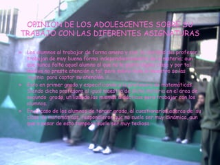 OPINION DE LOS ADOLESCENTES SOBRE SU TRABAJO CON LAS DIFERENTES ASIGNATURAS Los alumnos al trabajar de forma amena y con  la claridad del profesor, trabajan de muy buena forma independientemente de la materia; aun que nunca falta aquel alumno al que no le gusta alguna clase y por tal motivo no preste atención a tal, pero sobro todo el maestro se las ingenia  para captar su atención. Esto en primer grado y especificando a la profesora de matemáticas. Siendo dicha profesora al igual maestra de dicha materia en el área de segundo  grado, utilizando las mismas didácticas pera trabajar con los alumnos. En el caso de los alumnos de tercer grado, al cuestionarlos acerca de  su clase de matemáticas, respondieron que no suele ser muy dinámica, aun que a pesar de esto tampoco suele ser muy tediosa. 