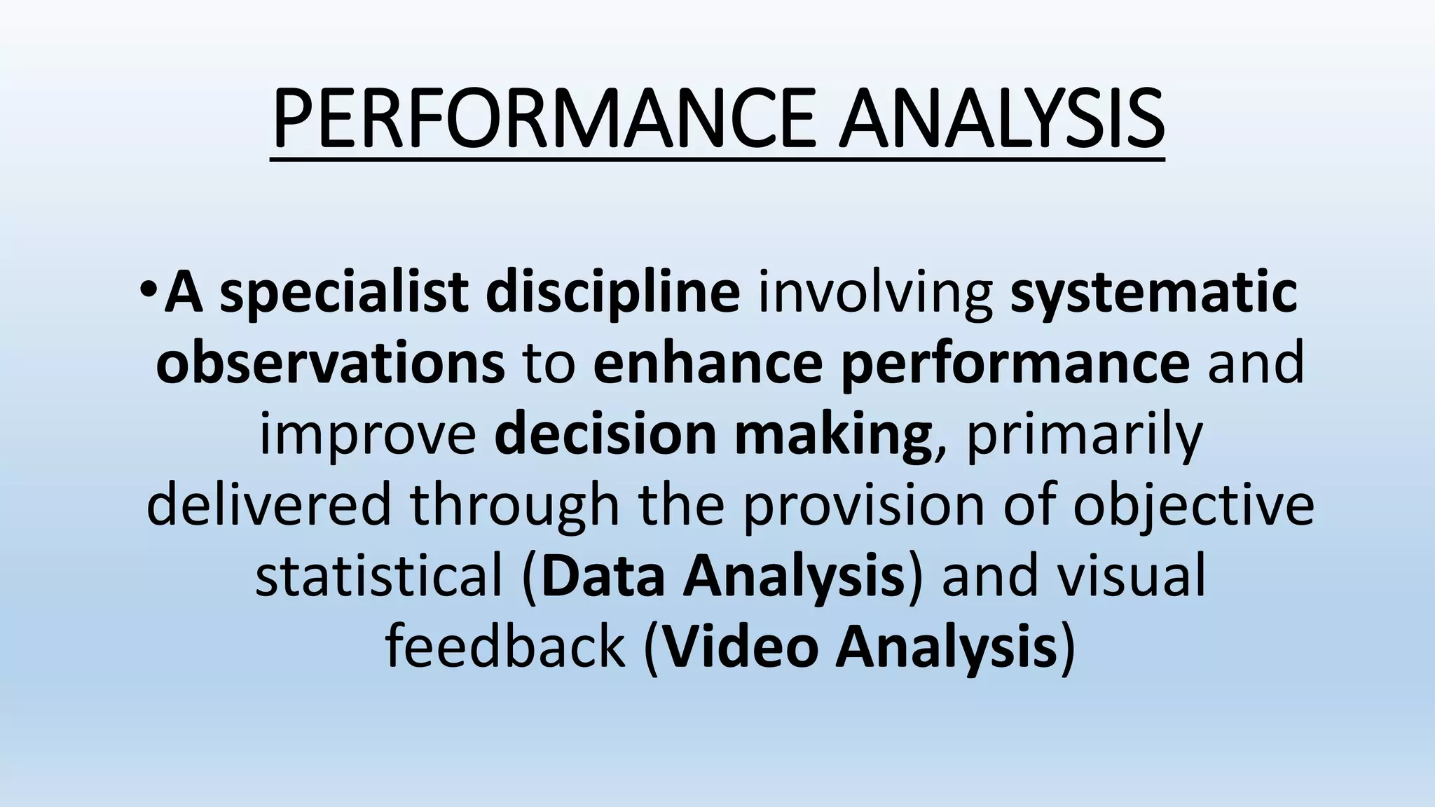 PERFORMANCE ANALYSIS
•A specialist discipline involving systematic
observations to enhance performance and
improve decision making, primarily
delivered through the provision of objective
statistical (Data Analysis) and visual
feedback (Video Analysis)